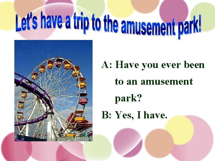 A: Have you ever been to an amusement park? B: Yes, I have. 