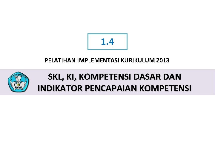1. 4 PELATIHAN IMPLEMENTASI KURIKULUM 2013 SKL, KI, KOMPETENSI DASAR DAN INDIKATOR PENCAPAIAN KOMPETENSI