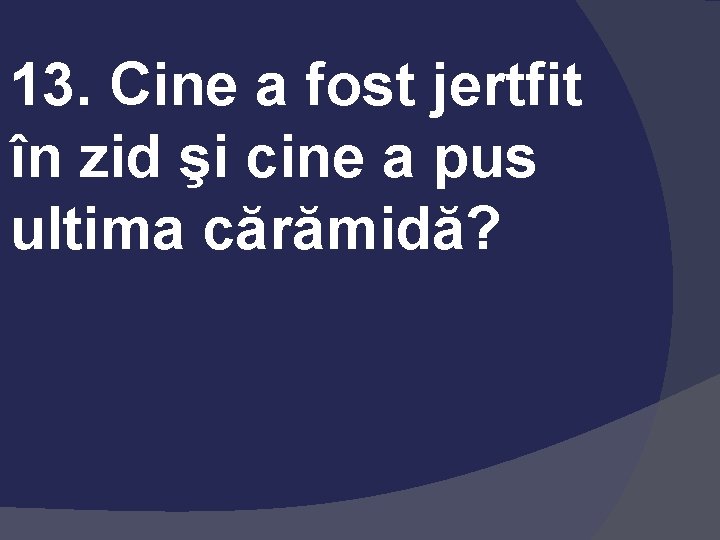 13. Cine a fost jertfit în zid şi cine a pus ultima cărămidă? 