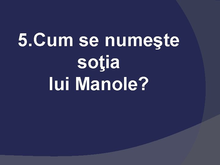 5. Cum se numeşte soţia lui Manole? 