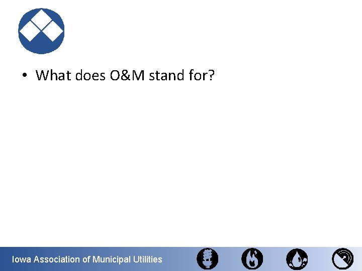  • What does O&M stand for? Iowa Association of Municipal Utilities 