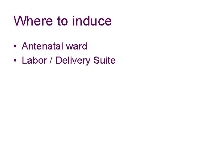 Where to induce • Antenatal ward • Labor / Delivery Suite 