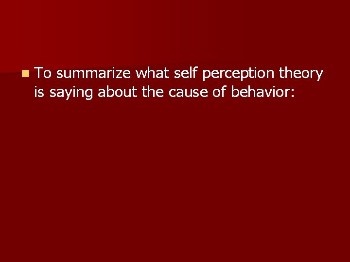 n To summarize what self perception theory is saying about the cause of behavior: