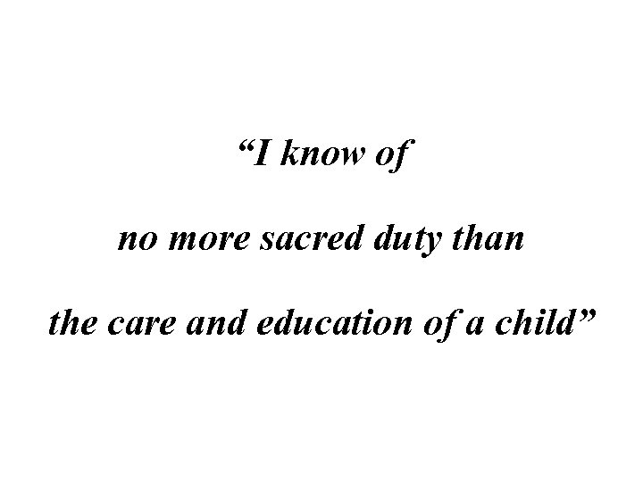 “I know of no more sacred duty than the care and education of a