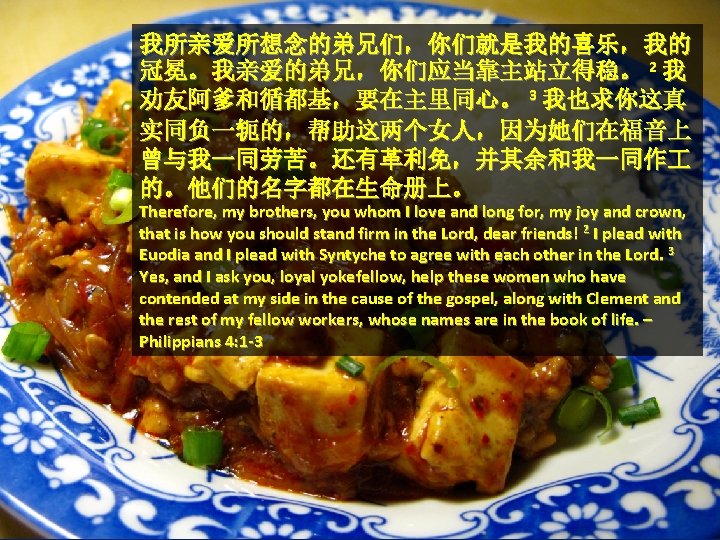 我所亲爱所想念的弟兄们，你们就是我的喜乐，我的 冠冕。我亲爱的弟兄，你们应当靠主站立得稳。 2 我 劝友阿爹和循都基，要在主里同心。 3 我也求你这真 实同负一轭的，帮助这两个女人，因为她们在福音上 曾与我一同劳苦。还有革利免，并其余和我一同作 的。他们的名字都在生命册上。 Therefore, my brothers, you