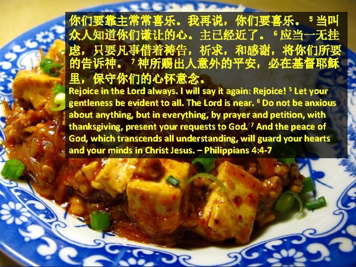 你们要靠主常常喜乐。我再说，你们要喜乐。 5 当叫 众人知道你们谦让的心。主已经近了。 6 应当一无挂 虑，只要凡事借着祷告，祈求，和感谢，将你们所要 的告诉神。 7 神所赐出人意外的平安，必在基督耶稣 里，保守你们的心怀意念。 Rejoice in the