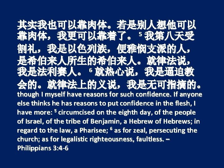 其实我也可以靠肉体。若是别人想他可以 靠肉体，我更可以靠着了。 5 我第八天受 割礼，我是以色列族，便雅悯支派的人， 是希伯来人所生的希伯来人。就律法说， 我是法利赛人。 6 就热心说，我是逼迫教 会的。就律法上的义说，我是无可指摘的。 though I myself have