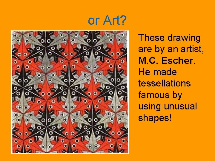 or Art? These drawing are by an artist, M. C. Escher. He made tessellations