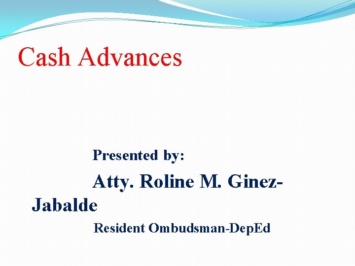 Cash Advances Presented by: Atty. Roline M. Ginez. Jabalde Resident Ombudsman-Dep. Ed 