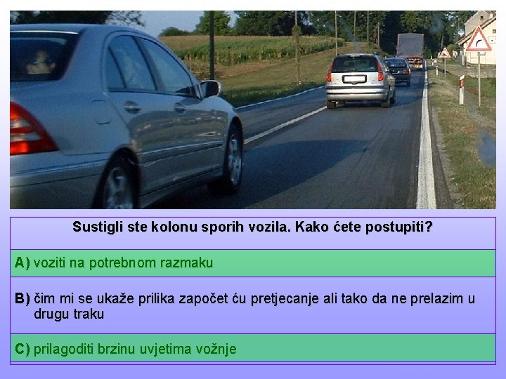 Sustigli ste kolonu sporih vozila. Kako ćete postupiti? A) voziti na potrebnom razmaku B)