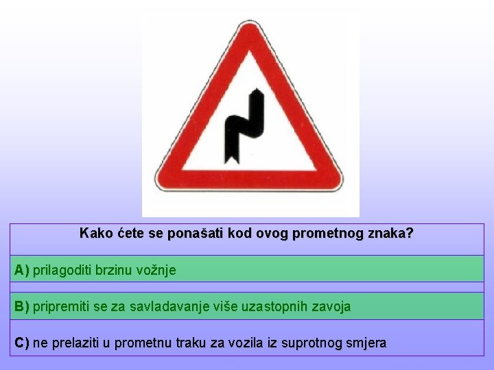 Kako ćete se ponašati kod ovog prometnog znaka? A) prilagoditi brzinu vožnje B) pripremiti
