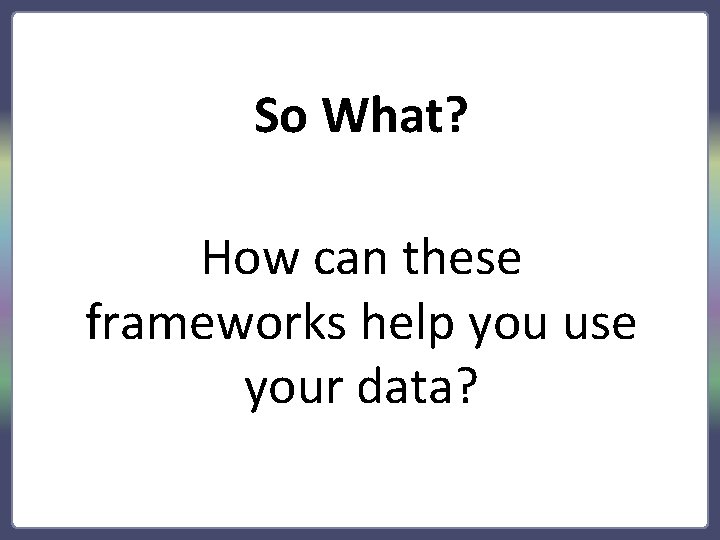 So What? How can these frameworks help you use your data? 