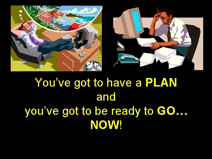 You’ve got to have a PLAN and you’ve got to be ready to GO…