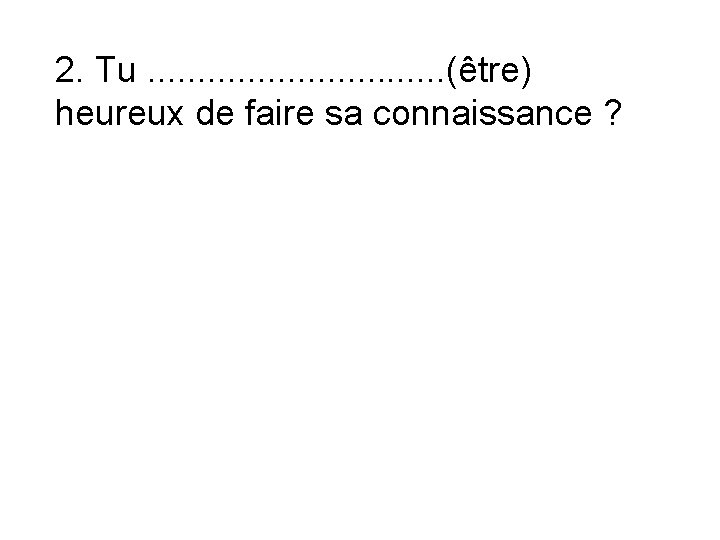 2. Tu. . . . (être) heureux de faire sa connaissance ? 