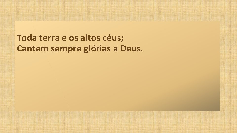 Toda terra e os altos céus; Cantem sempre glórias a Deus. 