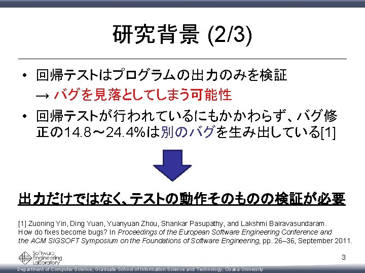 研究背景 (2/3) • 回帰テストはプログラムの出力のみを検証 　 → バグを見落としてしまう可能性 • 回帰テストが行われているにもかかわらず、バグ修 正の 14. 8～ 24. 4%は別のバグを生み出している[1]