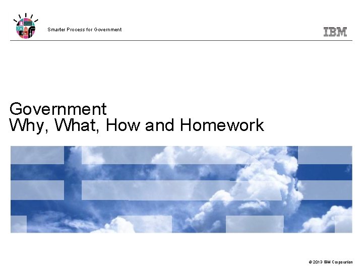 Smarter Process for Government Why, What, How and Homework © 2013 IBM Corporation 