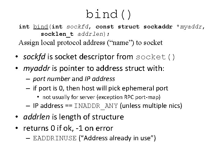 bind() int bind(int sockfd, const struct sockaddr *myaddr, socklen_t addrlen); Assign local protocol address bind() int bind(int sockfd, const struct sockaddr *myaddr, socklen_t addrlen); Assign local protocol address