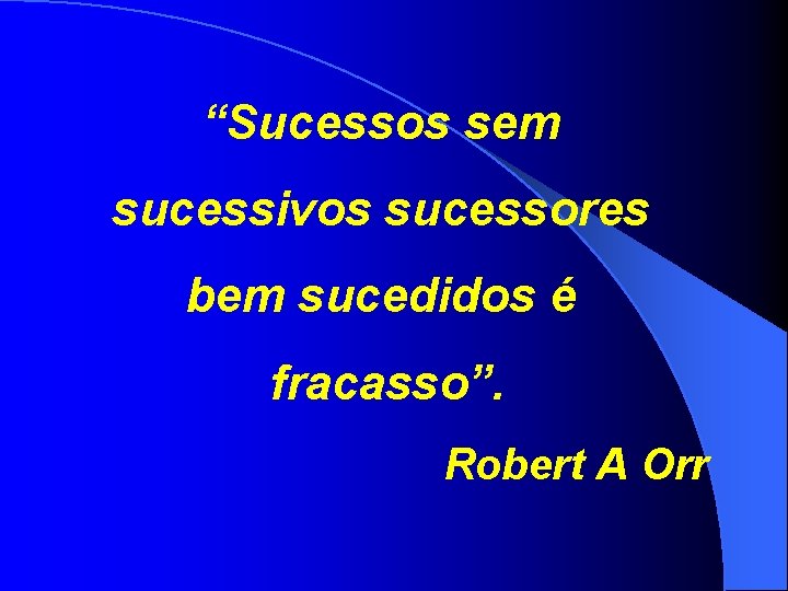 “Sucessos sem sucessivos sucessores bem sucedidos é fracasso”. Robert A Orr 
