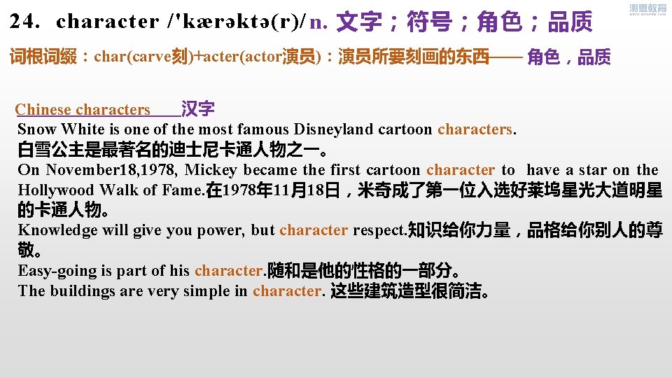 24. character /'kærəktə(r)/ n. 文字；符号；角色；品质 词根词缀：char(carve刻)+acter(actor演员)：演员所要刻画的东西—— 角色，品质 汉字 Chinese characters Snow White is one