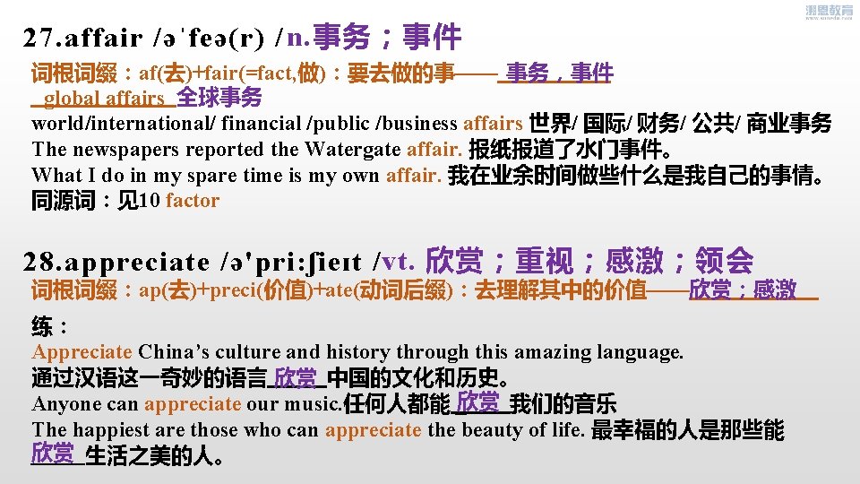 27. affair /əˈfeə(r) / n. 事务；事件 词根词缀：af(去)+fair(=fact, 做)：要去做的事—— 事务，事件 全球事务 global affairs world/international/ financial