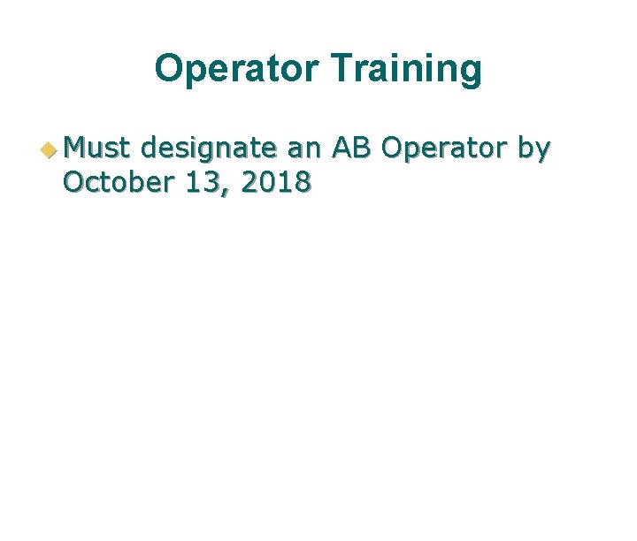 Operator Training u Must designate an AB Operator by October 13, 2018 