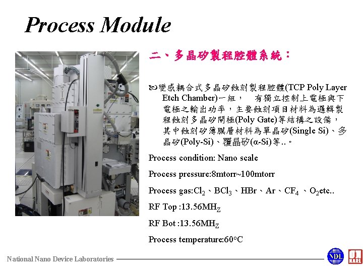 Process Module 二、多晶矽製程腔體系統： 變感耦合式多晶矽蝕刻製程腔體(TCP Poly Layer Etch Chamber)一組， 有獨立控制上電極與下 電極之輸出功率，主要蝕刻項目材料為邏輯製 程蝕刻多晶矽閘極(Poly Gate)等結構之設備， 其中蝕刻矽薄膜層材料為單晶矽(Single Si)、多