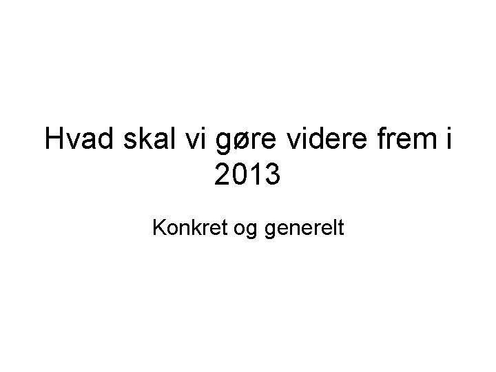 Hvad skal vi gøre videre frem i 2013 Konkret og generelt 