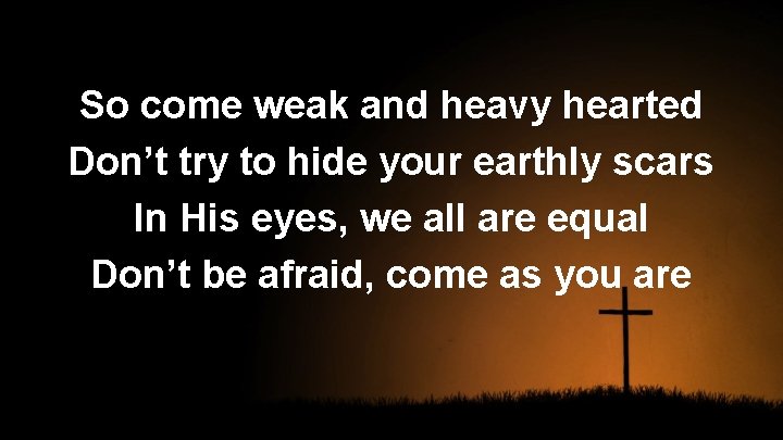 So come weak and heavy hearted Don’t try to hide your earthly scars In