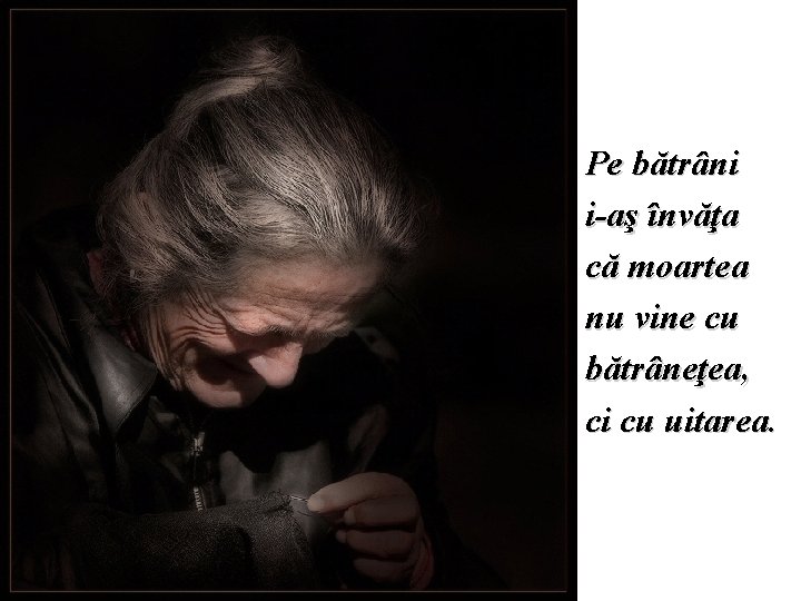 Pe bătrâni i-aş învăţa că moartea nu vine cu bătrâneţea, ci cu uitarea. 