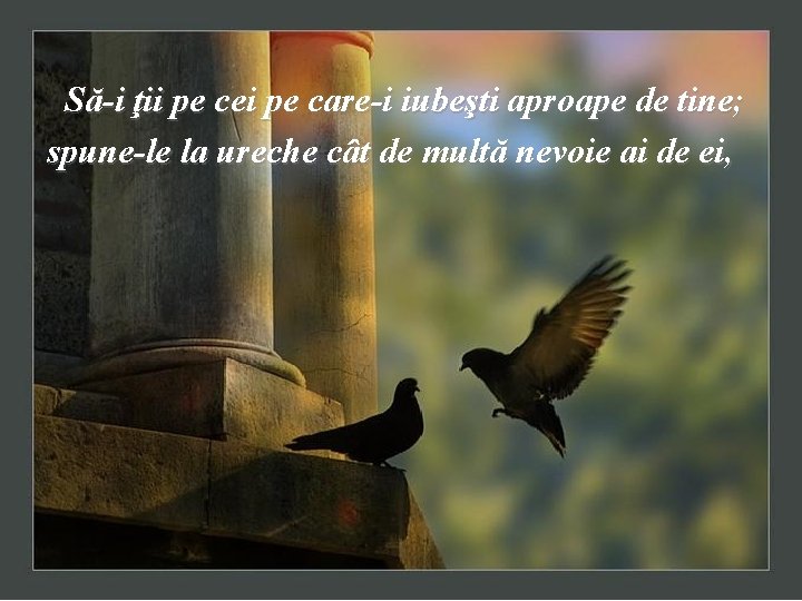 Să-i ţii pe cei pe care-i iubeşti aproape de tine; spune-le la ureche cât