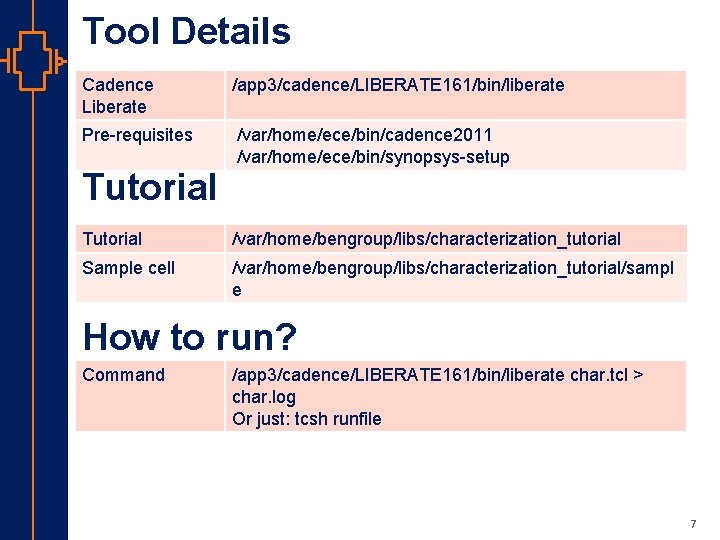 Tool Details Cadence Liberate /app 3/cadence/LIBERATE 161/bin/liberate Pre-requisites /var/home/ece/bin/cadence 2011 /var/home/ece/bin/synopsys-setup Tutorial /var/home/bengroup/libs/characterization_tutorial Sample