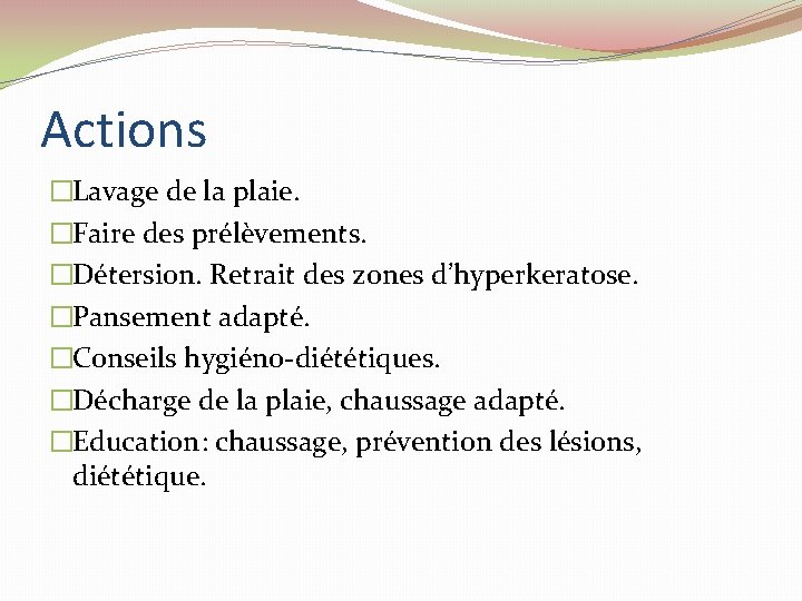 Actions �Lavage de la plaie. �Faire des prélèvements. �Détersion. Retrait des zones d’hyperkeratose. �Pansement Actions �Lavage de la plaie. �Faire des prélèvements. �Détersion. Retrait des zones d’hyperkeratose. �Pansement
