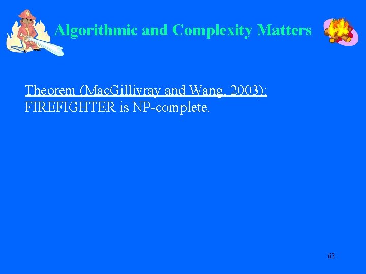 Algorithmic and Complexity Matters Theorem (Mac. Gillivray and Wang, 2003): FIREFIGHTER is NP-complete. 63