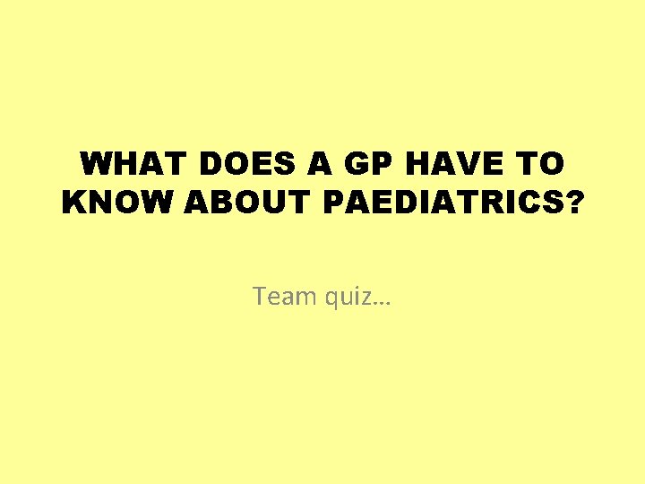 WHAT DOES A GP HAVE TO KNOW ABOUT PAEDIATRICS? Team quiz… 