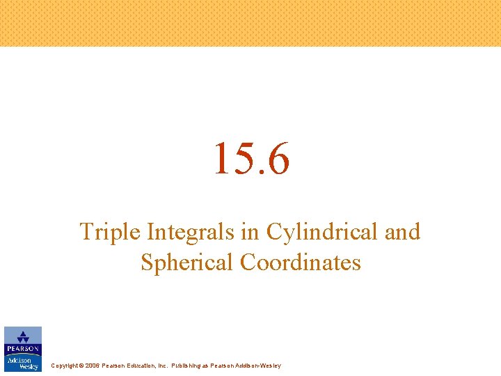15. 6 Triple Integrals in Cylindrical and Spherical Coordinates Copyright © 2006 Pearson Education,