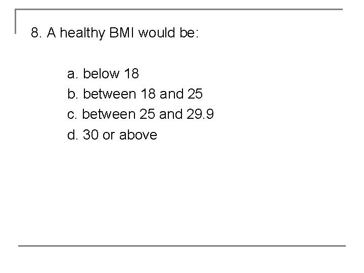 8. A healthy BMI would be: a. below 18 b. between 18 and 25
