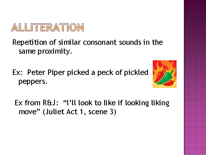 Repetition of similar consonant sounds in the same proximity. Ex: Peter Piper picked a