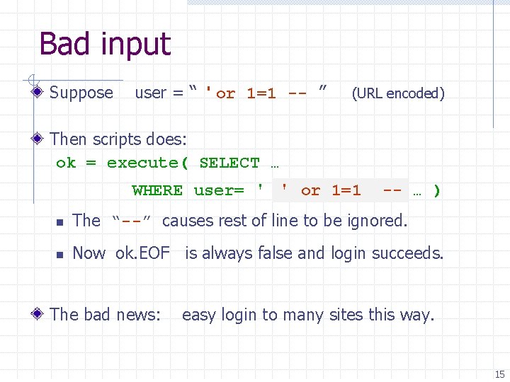 Bad input Suppose user = “ ' or 1=1 -- ” (URL encoded) Then
