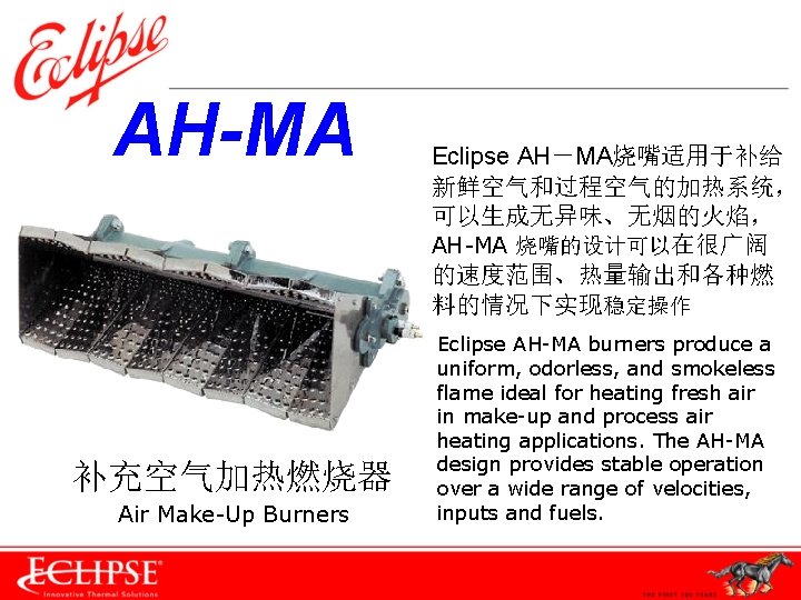 　AH-MA 补充空气加热燃烧器 Air Make-Up Burners Eclipse AH－MA烧嘴适用于补给 新鲜空气和过程空气的加热系统， 可以生成无异味、无烟的火焰， AH-MA 烧嘴的设计可以在很广阔 的速度范围、热量输出和各种燃 料的情况下实现稳定操作 Eclipse