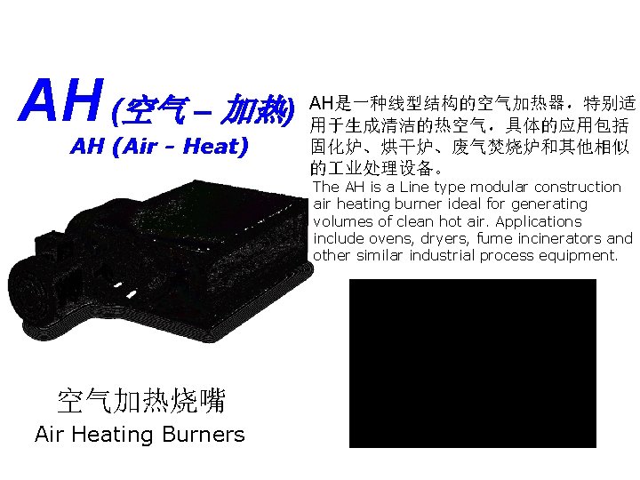 AH (空气 – 加热) AH (Air - Heat) AH是一种线型结构的空气加热器，特别适 用于生成清洁的热空气，具体的应用包括 固化炉、烘干炉、废气焚烧炉和其他相似 的 业处理设备。 The