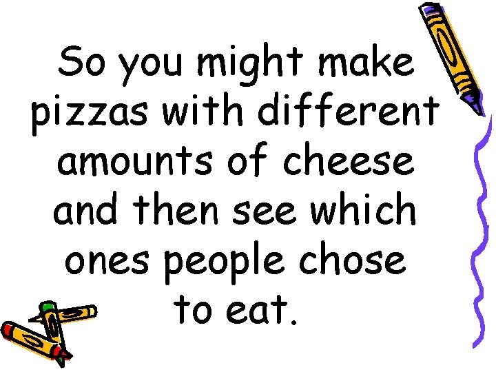 So you might make pizzas with different amounts of cheese and then see which