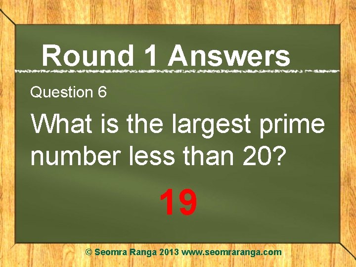 Round 1 Answers Question 6 What is the largest prime number less than 20?