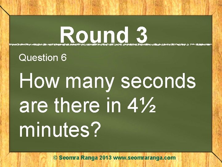 Round 3 Question 6 How many seconds are there in 4½ minutes? © Seomra