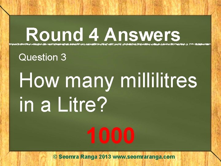 Round 4 Answers Question 3 How many millilitres in a Litre? 1000 © Seomra