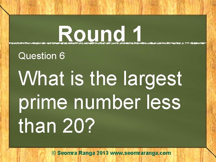 Round 1 Question 6 What is the largest prime number less than 20? ©