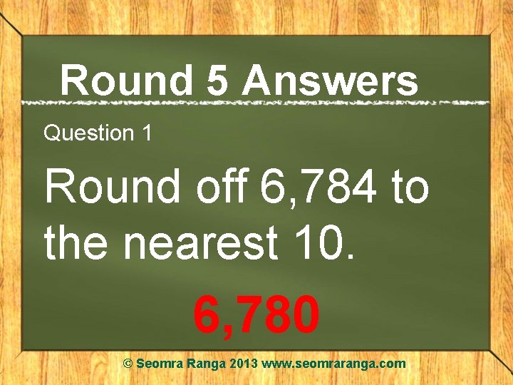 Round 5 Answers Question 1 Round off 6, 784 to the nearest 10. 6,