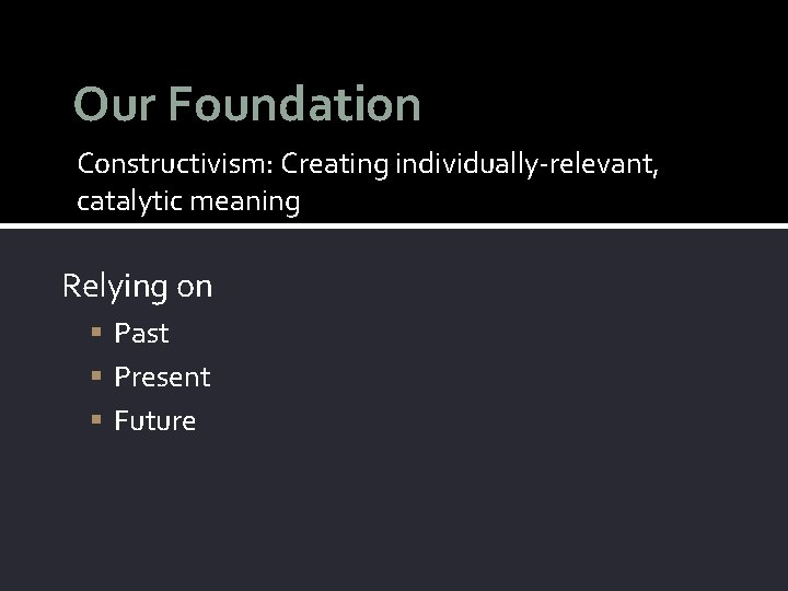 Our Foundation Constructivism: Creating individually-relevant, catalytic meaning Relying on Past Present Future 