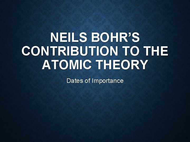 NEILS BOHR’S CONTRIBUTION TO THE ATOMIC THEORY Dates of Importance 