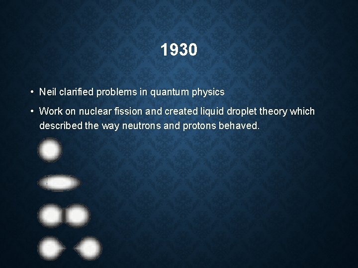 1930 • Neil clarified problems in quantum physics • Work on nuclear fission and